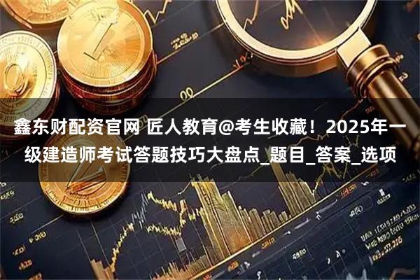 鑫东财配资官网 匠人教育@考生收藏！2025年一级建造师考试答题技巧大盘点_题目_答案_选项