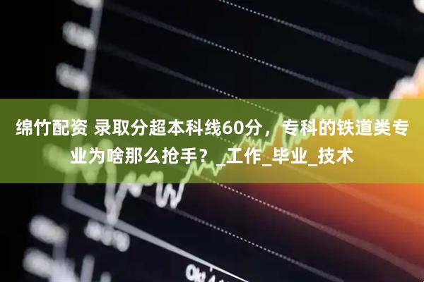 绵竹配资 录取分超本科线60分，专科的铁道类专业为啥那么抢手？_工作_毕业_技术
