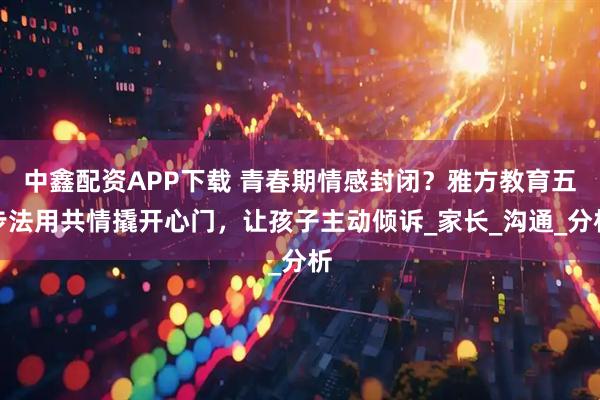 中鑫配资APP下载 青春期情感封闭？雅方教育五步法用共情撬开心门，让孩子主动倾诉_家长_沟通_分析