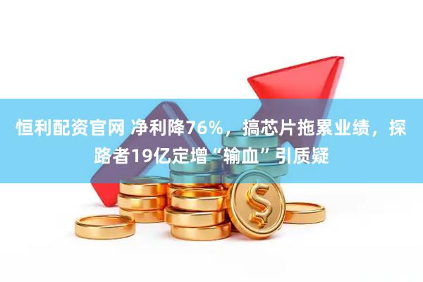 恒利配资官网 净利降76%，搞芯片拖累业绩，探路者19亿定增“输血”引质疑