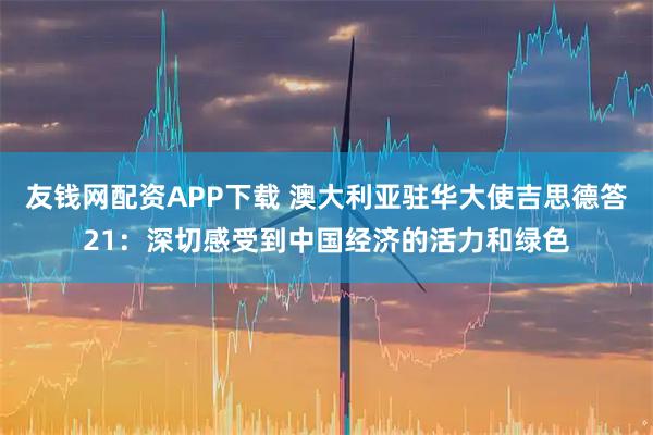 友钱网配资APP下载 澳大利亚驻华大使吉思德答21：深切感受到中国经济的活力和绿色