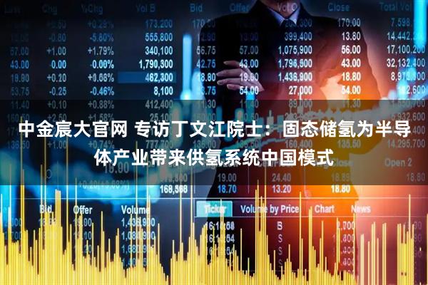 中金宸大官网 专访丁文江院士：固态储氢为半导体产业带来供氢系统中国模式