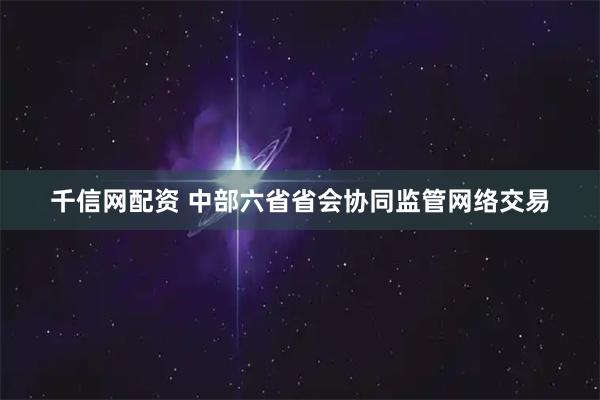 千信网配资 中部六省省会协同监管网络交易