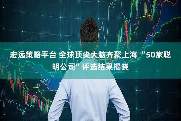 宏远策略平台 全球顶尖大脑齐聚上海 “50家聪明公司”评选结果揭晓