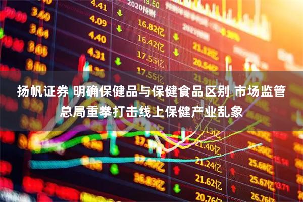 扬帆证券 明确保健品与保健食品区别 市场监管总局重拳打击线上保健产业乱象