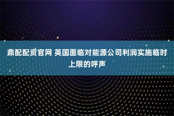 鼎配配资官网 英国面临对能源公司利润实施临时上限的呼声